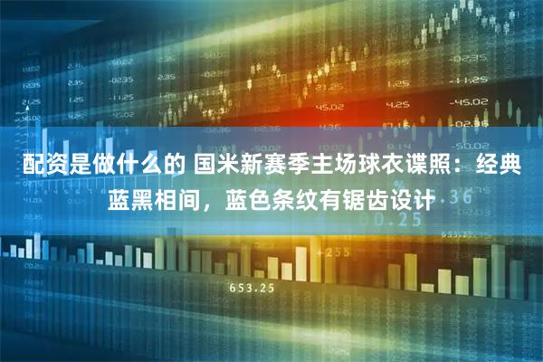 配资是做什么的 国米新赛季主场球衣谍照：经典蓝黑相间，蓝色条纹有锯齿设计
