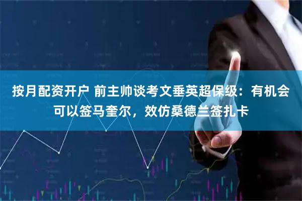 按月配资开户 前主帅谈考文垂英超保级：有机会可以签马奎尔，效仿桑德兰签扎卡