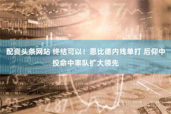 配资头条网站 终结可以！恩比德内线单打 后仰中投命中率队扩大领先
