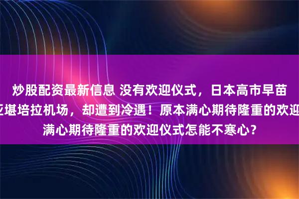 炒股配资最新信息 没有欢迎仪式，日本高市早苗连夜降落澳大利亚堪培拉机场，却遭到冷遇！原本满心期待隆重的欢迎仪式怎能不寒心？