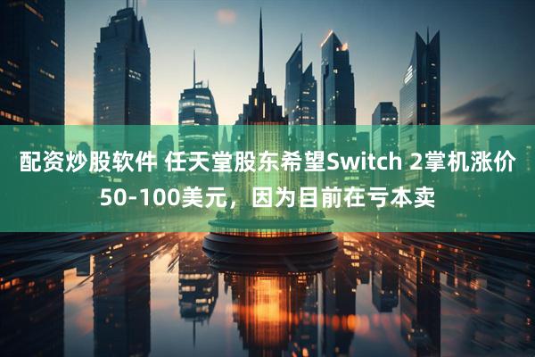 配资炒股软件 任天堂股东希望Switch 2掌机涨价50-100美元，因为目前在亏本卖