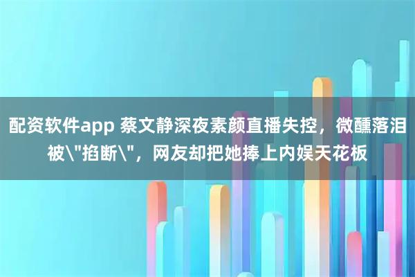 配资软件app 蔡文静深夜素颜直播失控，微醺落泪被＂掐断＂，网友却把她捧上内娱天花板