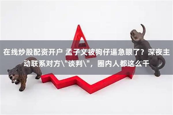 在线炒股配资开户 孟子义被狗仔逼急眼了？深夜主动联系对方＂谈判＂，圈内人都这么干