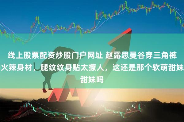 线上股票配资炒股门户网址 赵露思曼谷穿三角裤秀火辣身材，腿纹纹身贴太撩人，这还是那个软萌甜妹吗