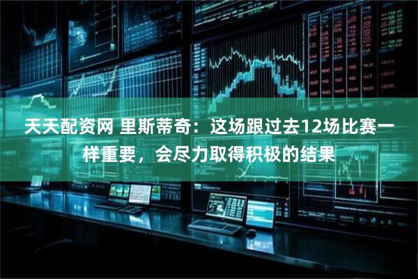 天天配资网 里斯蒂奇：这场跟过去12场比赛一样重要，会尽力取得积极的结果