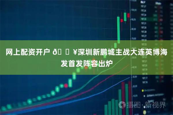 网上配资开户 🔥深圳新鹏城主战大连英博海发首发阵容出炉