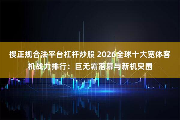 搜正规合法平台杠杆炒股 2026全球十大宽体客机战力排行：巨无霸落幕与新机突围