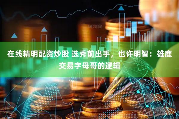 在线精明配资炒股 选秀前出手，也许明智：雄鹿交易字母哥的逻辑