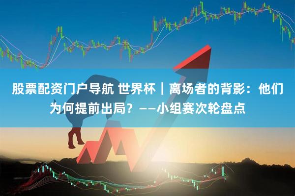 股票配资门户导航 世界杯｜离场者的背影：他们为何提前出局？——小组赛次轮盘点