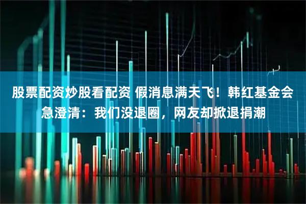 股票配资炒股看配资 假消息满天飞！韩红基金会急澄清：我们没退圈，网友却掀退捐潮