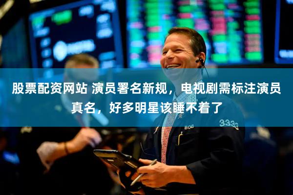 股票配资网站 演员署名新规，电视剧需标注演员真名，好多明星该睡不着了