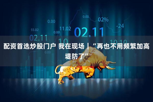 配资首选炒股门户 我在现场｜“再也不用频繁加高堤防了”