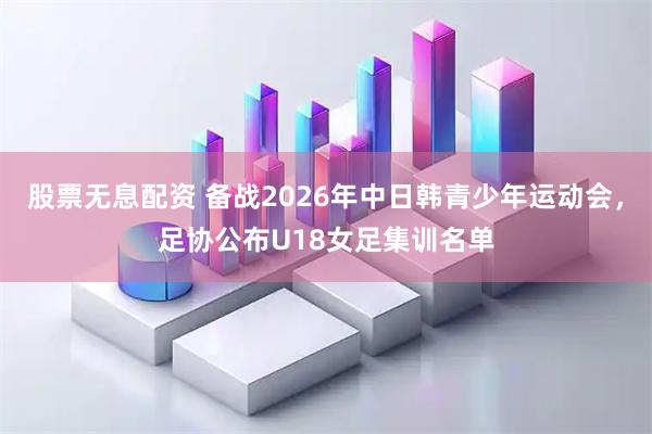 股票无息配资 备战2026年中日韩青少年运动会，足协公布U18女足集训名单