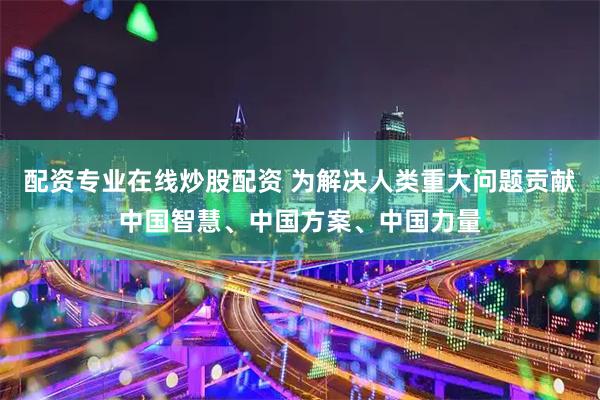 配资专业在线炒股配资 为解决人类重大问题贡献中国智慧、中国方案、中国力量