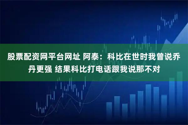股票配资网平台网址 阿泰：科比在世时我曾说乔丹更强 结果科比打电话跟我说那不对