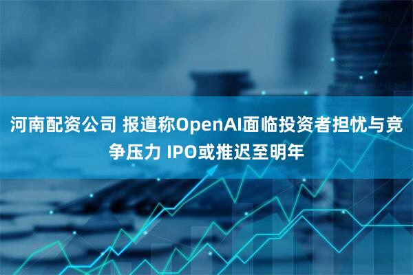 河南配资公司 报道称OpenAI面临投资者担忧与竞争压力 IPO或推迟至明年