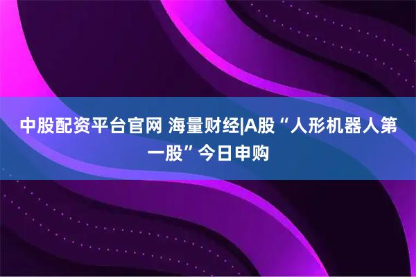 中股配资平台官网 海量财经|A股“人形机器人第一股”今日申购