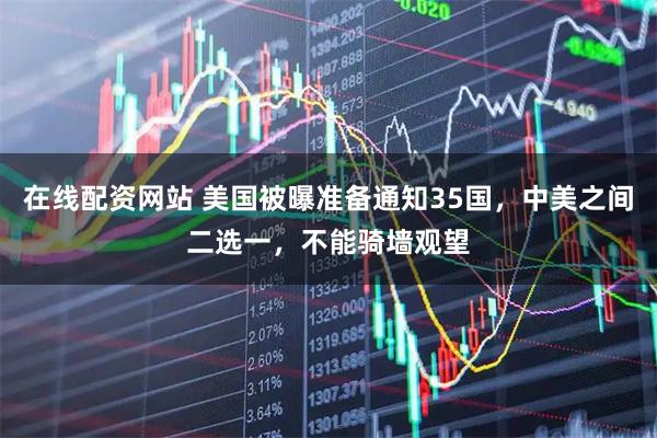 在线配资网站 美国被曝准备通知35国，中美之间二选一，不能骑墙观望