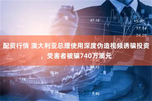 配资行情 澳大利亚总理使用深度伪造视频诱骗投资，受害者被骗740万澳元