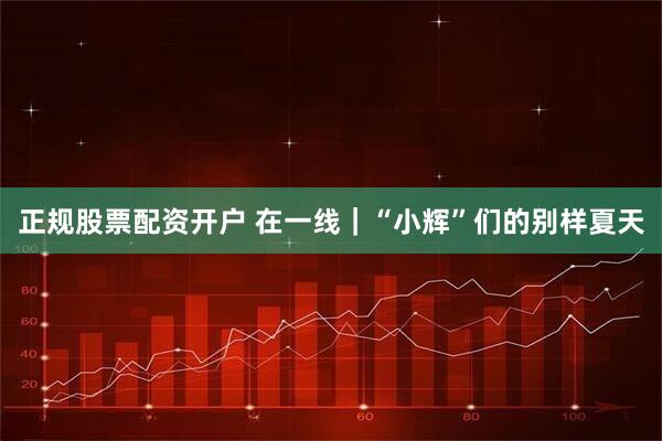 正规股票配资开户 在一线｜“小辉”们的别样夏天