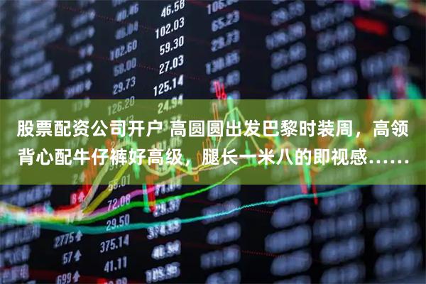 股票配资公司开户 高圆圆出发巴黎时装周，高领背心配牛仔裤好高级，腿长一米八的即视感……