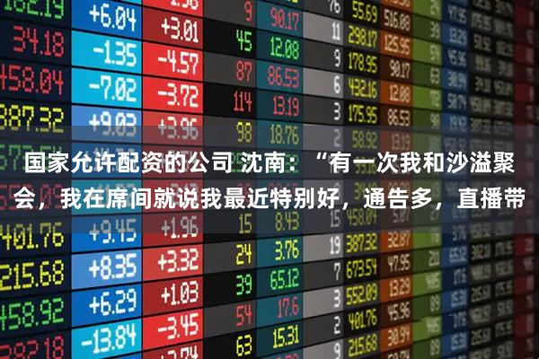 国家允许配资的公司 沈南：“有一次我和沙溢聚会，我在席间就说我最近特别好，通告多，直播带