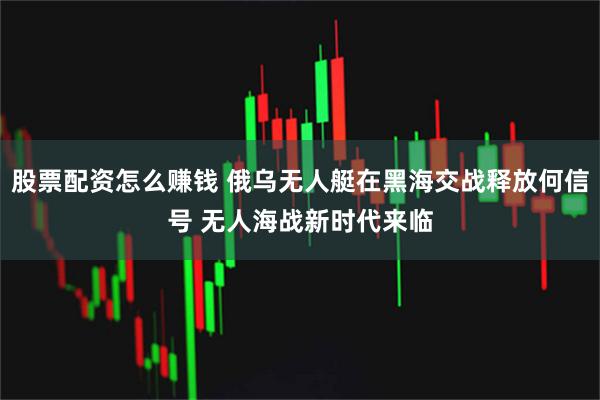 股票配资怎么赚钱 俄乌无人艇在黑海交战释放何信号 无人海战新时代来临