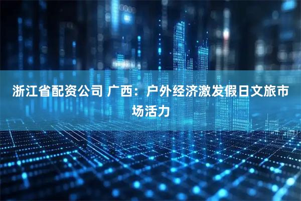 浙江省配资公司 广西：户外经济激发假日文旅市场活力