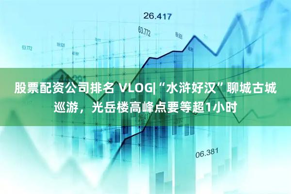 股票配资公司排名 VLOG|“水浒好汉”聊城古城巡游，光岳楼高峰点要等超1小时