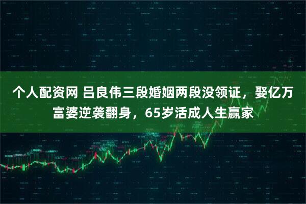 个人配资网 吕良伟三段婚姻两段没领证，娶亿万富婆逆袭翻身，65岁活成人生赢家