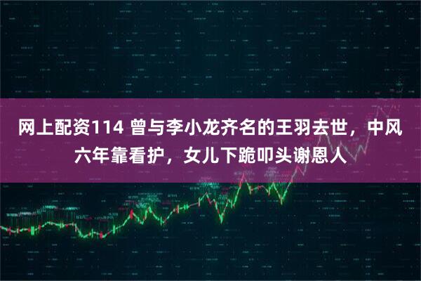 网上配资114 曾与李小龙齐名的王羽去世，中风六年靠看护，女儿下跪叩头谢恩人