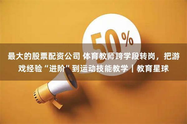 最大的股票配资公司 体育教师跨学段转岗，把游戏经验“进阶”到运动技能教学｜教育星球