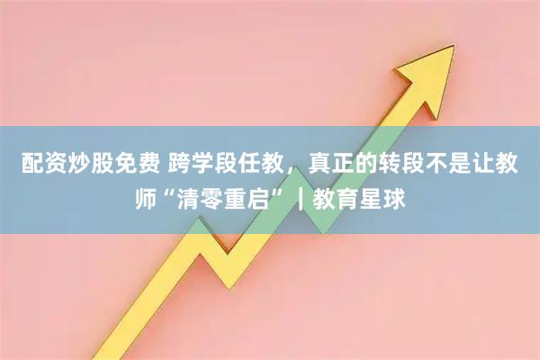 配资炒股免费 跨学段任教，真正的转段不是让教师“清零重启”｜教育星球